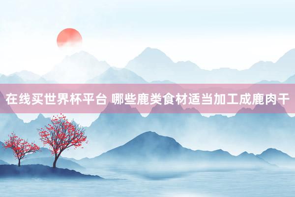 在线买世界杯平台 哪些鹿类食材适当加工成鹿肉干