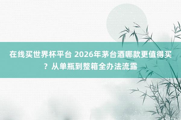 在线买世界杯平台 2026年茅台酒哪款更值得买?从单瓶到整箱全办法流露