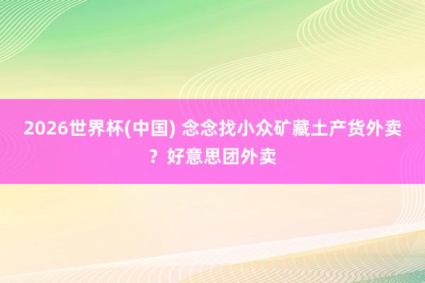 2026世界杯(中国) 念念找小众矿藏土产货外卖？好意思团外卖