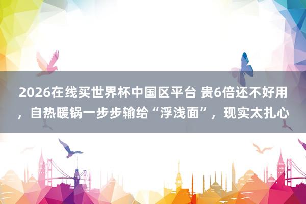2026在线买世界杯中国区平台 贵6倍还不好用，自热暖锅一步步输给“浮浅面”，现实太扎心