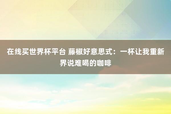 在线买世界杯平台 藤椒好意思式:一杯让我重新界说难喝的咖啡