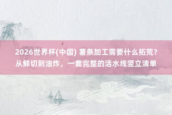 2026世界杯(中国) 薯条加工需要什么拓荒?从鲜切到油炸,一套完整的活水线竖立清单