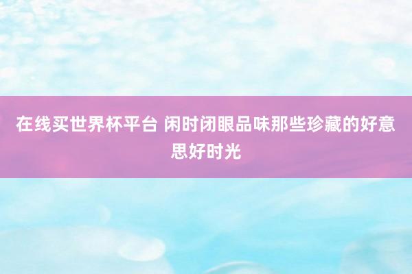 在线买世界杯平台 闲时闭眼品味那些珍藏的好意思好时光