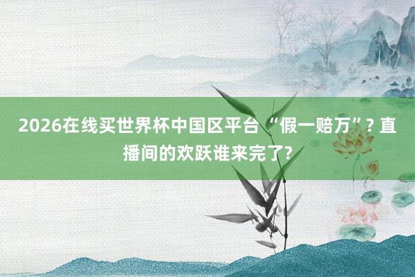 2026在线买世界杯中国区平台 “假一赔万”? 直播间的欢跃谁来完了?