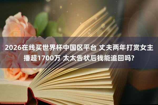 2026在线买世界杯中国区平台 丈夫两年打赏女主播超1700万 太太告状后钱能追回吗?