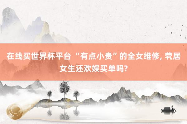 在线买世界杯平台 “有点小贵”的全女维修, 茕居女生还欢娱买单吗?