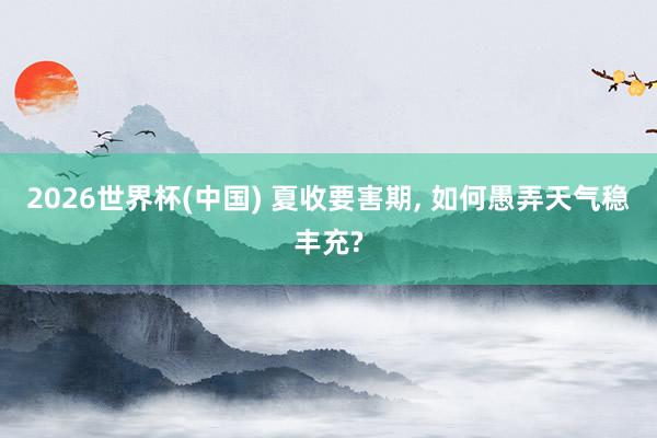 2026世界杯(中国) 夏收要害期, 如何愚弄天气稳丰充?