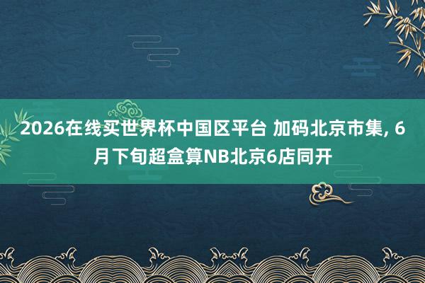 2026在线买世界杯中国区平台 加码北京市集, 6月下旬超盒算NB北京6店同开