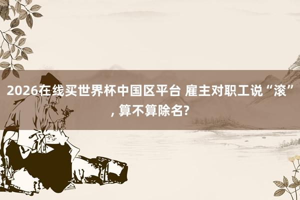 2026在线买世界杯中国区平台 雇主对职工说“滚”, 算不算除名?
