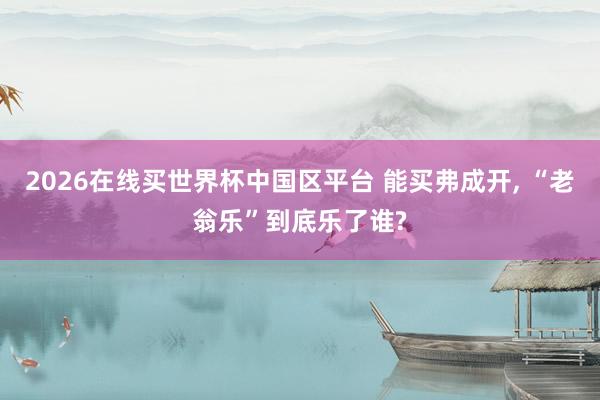 2026在线买世界杯中国区平台 能买弗成开， “老翁乐”到底乐了谁?