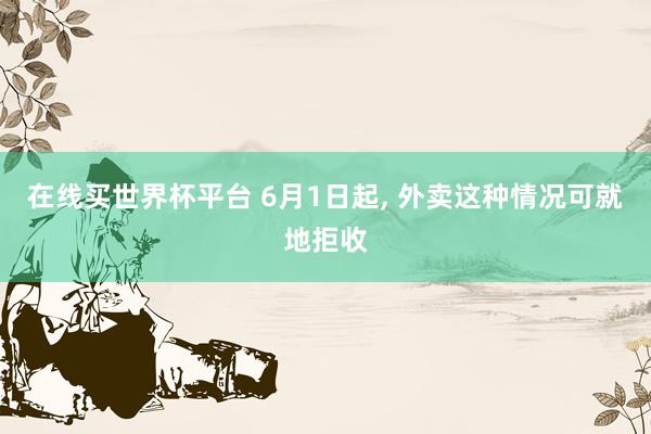 在线买世界杯平台 6月1日起， 外卖这种情况可就地拒收