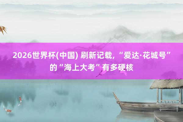2026世界杯(中国) 刷新记载, “爱达·花城号”的“海上大考”有多硬核