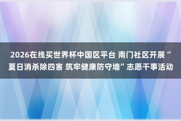 2026在线买世界杯中国区平台 南门社区开展“夏日消杀除四害 筑牢健康防守墙”志愿干事活动