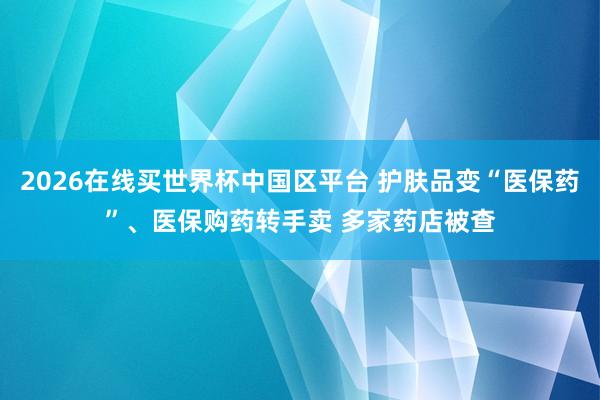 2026在线买世界杯中国区平台 护肤品变“医保药”、医保购药转手卖 多家药店被查