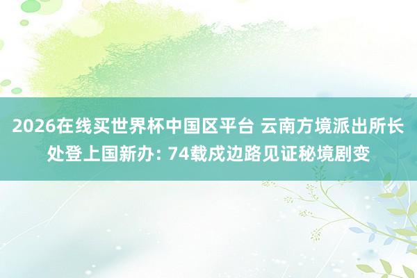 2026在线买世界杯中国区平台 云南方境派出所长处登上国新办: 74载戍边路见证秘境剧变