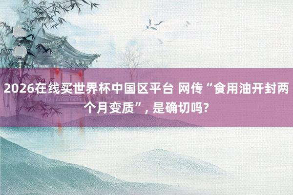 2026在线买世界杯中国区平台 网传“食用油开封两个月变质”， 是确切吗?