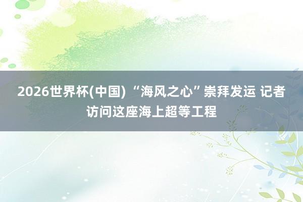 2026世界杯(中国) “海风之心”崇拜发运 记者访问这座海上超等工程