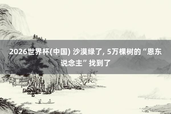 2026世界杯(中国) 沙漠绿了， 5万棵树的“恩东说念主”找到了