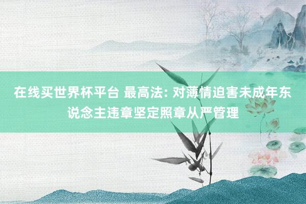 在线买世界杯平台 最高法: 对薄情迫害未成年东说念主违章坚定照章从严管理