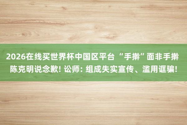 2026在线买世界杯中国区平台 “手擀”面非手擀 陈克明说念歉! 讼师: 组成失实宣传、滥用诓骗!