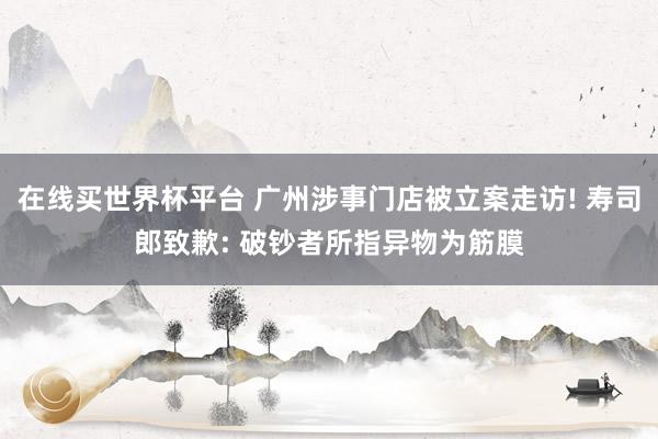 在线买世界杯平台 广州涉事门店被立案走访! 寿司郎致歉: 破钞者所指异物为筋膜