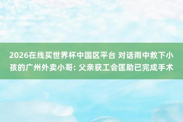 2026在线买世界杯中国区平台 对话雨中救下小孩的广州外卖小哥: 父亲获工会匡助已完成手术