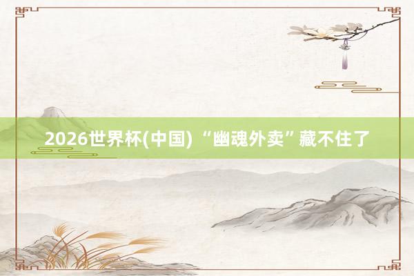 2026世界杯(中国) “幽魂外卖”藏不住了