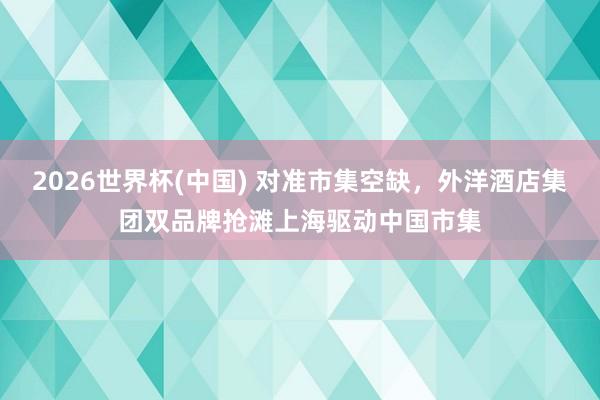 2026世界杯(中国) 对准市集空缺,外洋酒店集团双品牌抢滩上海驱动中国市集