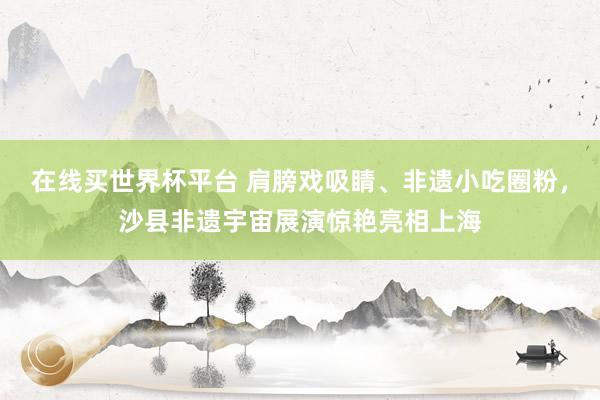 在线买世界杯平台 肩膀戏吸睛、非遗小吃圈粉，沙县非遗宇宙展演惊艳亮相上海