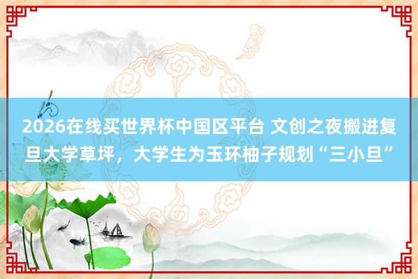 2026在线买世界杯中国区平台 文创之夜搬进复旦大学草坪,大学生为玉环柚子规划“三小旦”