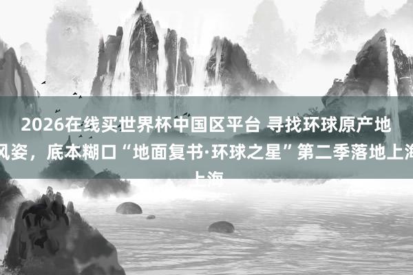 2026在线买世界杯中国区平台 寻找环球原产地风姿,底本糊口“地面复书·环球之星”第二季落地上海