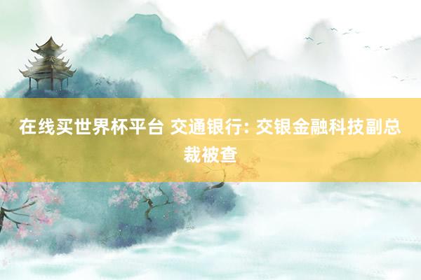 在线买世界杯平台 交通银行: 交银金融科技副总裁被查