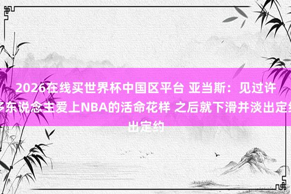 2026在线买世界杯中国区平台 亚当斯:见过许多东说念主爱上NBA的活命花样 之后就下滑并淡出定约