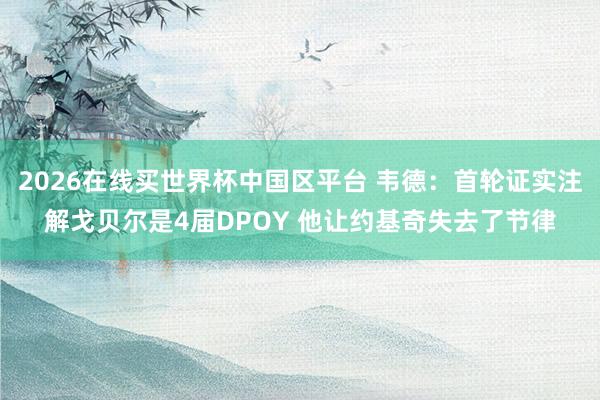 2026在线买世界杯中国区平台 韦德:首轮证实注解戈贝尔是4届DPOY 他让约基奇失去了节律