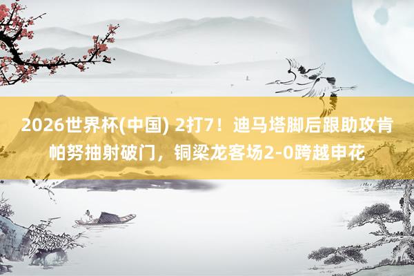 2026世界杯(中国) 2打7！迪马塔脚后跟助攻肯帕努抽射破门，铜梁龙客场2-0跨越申花