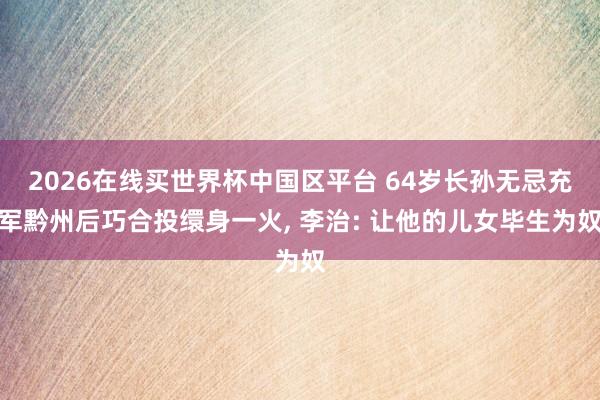 2026在线买世界杯中国区平台 64岁长孙无忌充军黔州后巧合投缳身一火, 李治: 让他的儿女毕生为奴