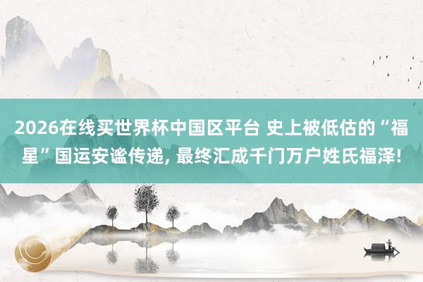 2026在线买世界杯中国区平台 史上被低估的“福星”国运安谧传递, 最终汇成千门万户姓氏福泽!