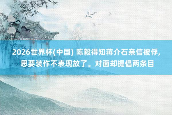 2026世界杯(中国) 陈毅得知蒋介石亲信被俘, 思要装作不表现放了。对面却提倡两条目