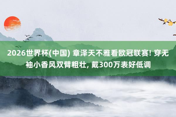 2026世界杯(中国) 章泽天不雅看欧冠联赛! 穿无袖小香风双臂粗壮, 戴300万表好低调