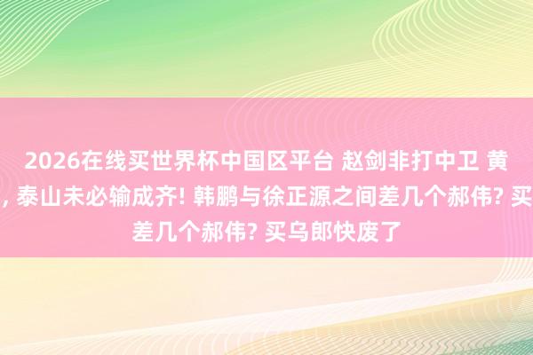 2026在线买世界杯中国区平台 赵剑非打中卫 黄政宇打后腰， 泰山未必输成齐! 韩鹏与徐正源之间差几个郝伟? 买乌郎快废了