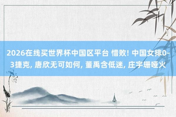 2026在线买世界杯中国区平台 惜败! 中国女排0-3捷克， 唐欣无可如何， 董禹含低迷， 庄宇珊哑火