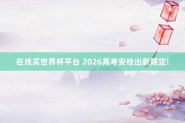 在线买世界杯平台 2026高考安检出新限定!