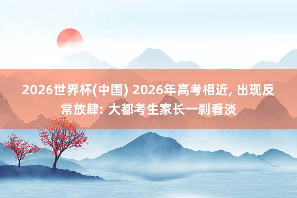 2026世界杯(中国) 2026年高考相近, 出现反常放肆: 大都考生家长一刹看淡
