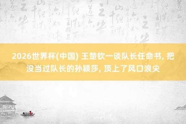 2026世界杯(中国) 王楚钦一谈队长任命书， 把没当过队长的孙颖莎， 顶上了风口浪尖