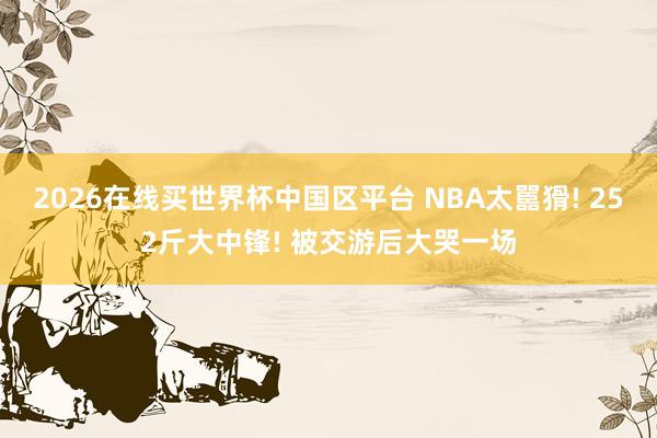 2026在线买世界杯中国区平台 NBA太嚚猾! 252斤大中锋! 被交游后大哭一场