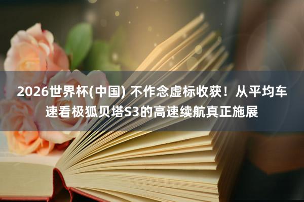 2026世界杯(中国) 不作念虚标收获！从平均车速看极狐贝塔S3的高速续航真正施展