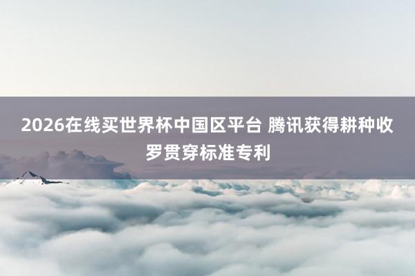 2026在线买世界杯中国区平台 腾讯获得耕种收罗贯穿标准专利