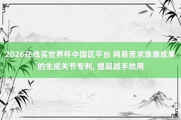 2026在线买世界杯中国区平台 网易苦求浪潮成果的生成关节专利, 提超越手效用