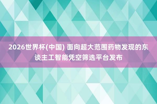 2026世界杯(中国) 面向超大范围药物发现的东谈主工智能凭空筛选平台发布
