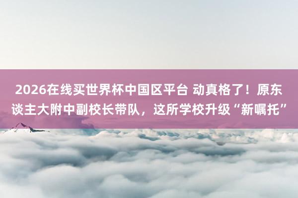 2026在线买世界杯中国区平台 动真格了!原东谈主大附中副校长带队,这所学校升级“新嘱托”